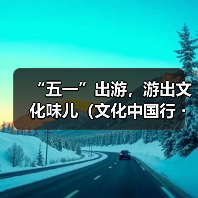 “五一”出游，游出文化味儿（文化中国行・以文塑旅 以旅彰文）